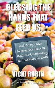 Title: Blessing the Hands That Feed Us: What Eating Closer to Home Can Teach Us About Food, Community, and Our Place on Earth, Author: Vicki Robin