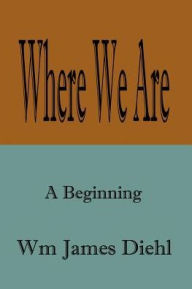 Title: Where We Are: A Beginning, Author: Wm James Diehl