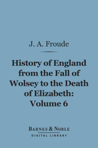 Title: The History of England From the Fall of Wolsey to the Death of Elizabeth, Volume 6 (Barnes & Noble Digital Library), Author: James Anthony Froude