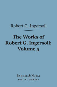 Title: The Works of Robert G. Ingersoll, Volume 5 (Barnes & Noble Digital Library): Discussions, Author: Robert G. Ingersoll