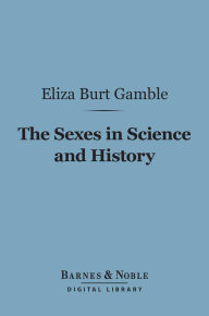 The Sexes in Science and History (Barnes & Noble Digital Library): An Inquiry into the Dogma of Woman's Inferiority to Man