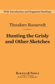 Title: Hunting the Grisly and Other Sketches (Barnes & Noble Digital Library): An Account of the Big Game of the United States, and Its Chase with Horse, Hound, and Rifle, Author: Theodore Roosevelt