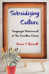 Title: Subsidizing Culture: Taxpayer Enrichment of the Creative Class, Author: James T. Bennett