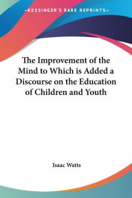 Title: The Improvement of the Mind to Which is Added a Discourse on the Education of Children and Youth, Author: Isaac Watts