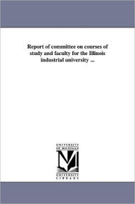 Title: Report of committee on courses of study and faculty for the Illinois industrial university ..., Author: University of Illinois (Urbana-Champaign