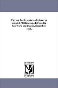 Title: The war for the union; a lecture; by Wendell Phillips, esq., delivered in New York and Boston, December, 1861., Author: Wendell Phillips