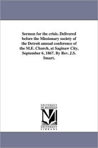 Title: Sermon for the crisis. Delivered before the Missionary society of the Detroit annual conference of the M.E. Church, at Saginaw City, September 6, 1867. By Rev. J.S. Smart., Author: James S Smart