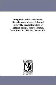 Religion In Public Instruction. Baccalaureate Address Delivered Before The Graduating Class Of Antioch College, Yellow Springs, Ohio, June 20, 1860. By Thomas Hill.