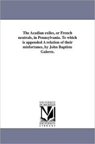 The Acadian Exiles, Or French Neutrals, In Pennsylvania. To Which Is Appended A Relation Of Their Misfortunes, By John Baptiste Galerm.
