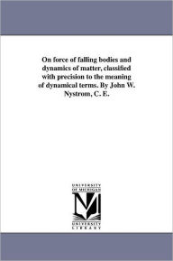Title: On force of falling bodies and dynamics of matter, classified with precision to the meaning of dynamical terms. By John W. Nystrom, C. E., Author: John W Nystrom