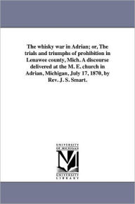 The Whisky War In Adrian; Or, The Trials And Triumphs Of Prohibition In Lenawee County, Mich. A Discourse Delivered At The M. E. Church In Adrian, Michigan, July 17, 1870, By Rev. J. S. Smart.
