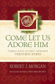 Title: Come Let Us Adore Him: Stories Behind the Most Cherished Christmas Hymns, Author: Robert J. Morgan