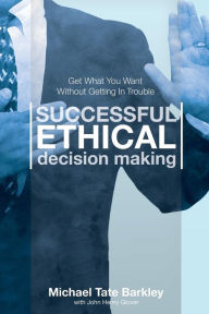 Title: Successful Ethical Decision Making: Get What You Want Without Getting In Trouble, Author: Michael Tate Barkley