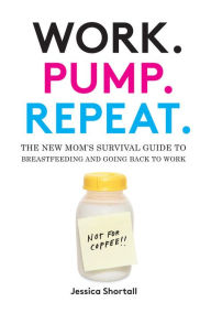 Title: Work. Pump. Repeat.: The New Mom's Survival Guide to Breastfeeding and Going Back to Work, Author: Jessica Shortall