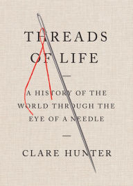 Title: Threads of Life: A History of the World Through the Eye of a Needle, Author: Clare Hunter