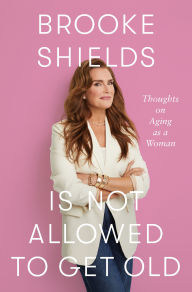 Title: Brooke Shields Is Not Allowed to Get Old: Thoughts on Aging as a Woman, Author: Brooke Shields