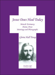 Jesus Does Heal Today: Miracle Testimony Poems Prose Paintings and Photgraphs