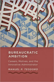 Title: Bureaucratic Ambition: Careers, Motives, and the Innovative Administrator, Author: Manuel P. Teodoro