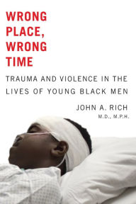 Title: Wrong Place, Wrong Time: Trauma and Violence in the Lives of Young Black Men, Author: John A. Rich MD MPH