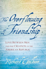 Title: The Overflowing of Friendship: Love between Men and the Creation of the American Republic, Author: Richard Godbeer