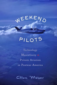 Title: Weekend Pilots: Technology, Masculinity, and Private Aviation in Postwar America, Author: Alan Meyer