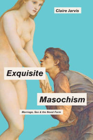 Title: Exquisite Masochism: Marriage, Sex, and the Novel Form, Author: Claire Jarvis