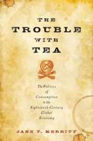 Title: The Trouble with Tea: The Politics of Consumption in the Eighteenth-Century Global Economy, Author: Jane T. Merritt