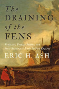 Title: The Draining of the Fens: Projectors, Popular Politics, and State Building in Early Modern England, Author: Eric H. Ash