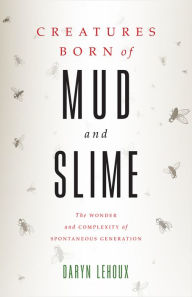 Title: Creatures Born of Mud and Slime: The Wonder and Complexity of Spontaneous Generation, Author: Daryn Lehoux