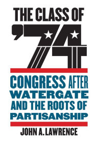 Title: The Class of '74: Congress after Watergate and the Roots of Partisanship, Author: John A. Lawrence