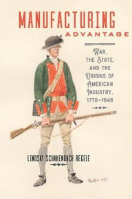 Title: Manufacturing Advantage: War, the State, and the Origins of American Industry, 1776-1848, Author: Lindsay Schakenbach Regele