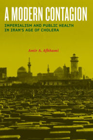 Title: A Modern Contagion: Imperialism and Public Health in Iran's Age of Cholera, Author: Amir A. Afkhami