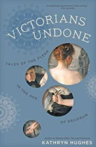 Title: Victorians Undone: Tales of the Flesh in the Age of Decorum, Author: Kathryn Hughes