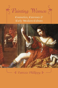 Title: Painting Women: Cosmetics, Canvases, and Early Modern Culture, Author: Patricia Phillippy