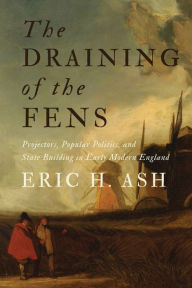 Title: The Draining of the Fens: Projectors, Popular Politics, and State Building in Early Modern England, Author: Eric H. Ash