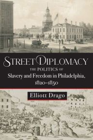 Title: Street Diplomacy: The Politics of Slavery and Freedom in Philadelphia, 1820-1850, Author: Elliott Drago