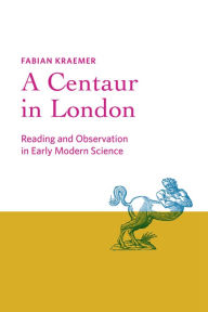 Title: A Centaur in London: Reading and Observation in Early Modern Science, Author: Fabian Kraemer