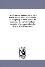 Title: The life, crime, and capture of John Wilkes Booth, with a full sketch of the conspiracy of which he was the leader, and the pursuit, trial and execution of his accomplices. By George Alfred Townsend., Author: George Alfred Townsend