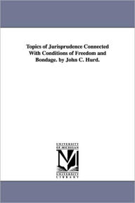 Topics of Jurisprudence Connected with Conditions of Freedom and Bondage. by John C. Hurd
