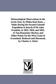 Title: Meteorological Observations in the Arctic Seas. by Elisha Kent Kane ... Made During the Second Grinnell Expedition in Search of Sir John Franklin, in 1853, 1854, and 1855, At Van Rensselaer Harbor, and Other Points On the West Coast of Greenland. Reduced, Author: Elisha Kent Kane