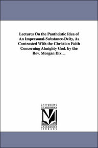 Title: Lectures On the Pantheistic Idea of An Impersonal-Substance-Deity, As Contrasted With the Christian Faith Concerning Almighty God. by the Rev. Morgan Dix ..., Author: Morgan Dix