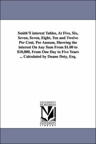 Title: Smith'S interest Tables, At Five, Six, Seven, Seven, Eight, Ten and Twelve Per Cent. Per Annum, Showing the interest On Any Sum From $1.00 to $10,000, From One Day to Five Years ... Calculated by Duane Doty, Esq., Author: Duane Doty