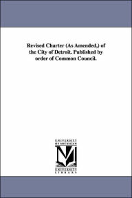 Title: Revised Charter (as Amended, ) of the City of Detroit. Published by Order of Common Council., Author: (Mich ). Char Detroit (Mich ). Charters