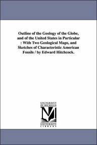 Title: Outline of the Geology of the Globe, and of the United States in Particular: With Two Geological Maps, and Sketches of Characteristic American Fossils / by Edward Hitchcock., Author: Edward Hitchcock