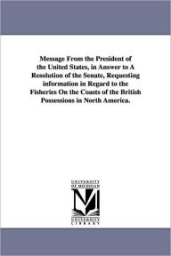 Title: Message from the President of the United States, in Answer to a Resolution of the Senate, Requesting Information in Regard to the Fisheries on the Coa, Author: States Dept United States Dept of State