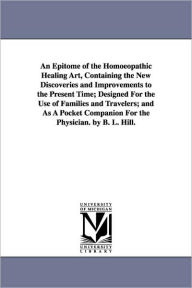 Title: An Epitome of the Homoeopathic Healing Art, Containing the New Discoveries and Improvements to the Present Time; Designed for the Use of Families and, Author: Benjamin L. Hill