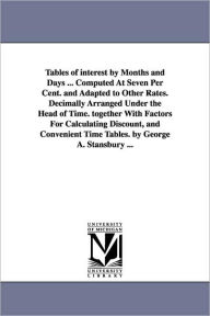 Title: Tables of interest by Months and Days ... Computed At Seven Per Cent. and Adapted to Other Rates. Decimally Arranged Under the Head of Time. together With Factors For Calculating Discount, and Convenient Time Tables. by George A. Stansbury ..., Author: George A Stansbury