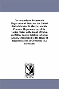 Title: Correspondence Between the Department of State and the United States Minister at Madrid, and the Consular Representatives of the United States in the, Author: States Dept United States Dept of State