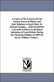 Title: A Course of Six Lectures On the Various Forces of Matter, and their Relations to Each Other. by Michael Faraday ... Delivered Before A Juvenile Auditory At the Royal institution of Great Britain During the Christmas Holidays of 1859-60. Ed. by William C, Author: Michael Faraday