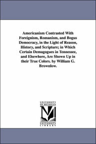 Title: Americanism Contrasted With Foreignism, Romanism, and Bogus Democracy, in the Light of Reason, History, and Scripture; in Which Certain Demagogues in Tennessee, and Elsewhere, Are Shown Up in their True Colors. by William G. Brownlow., Author: William Gannaway Brownlow